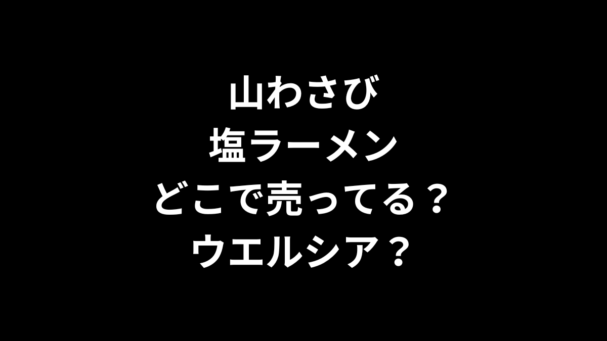 山わさび塩ラーメンはどこで売ってる？ウエルシアは？