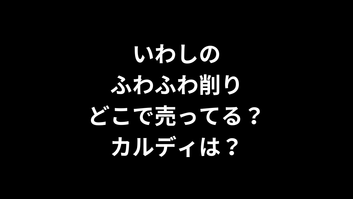 いわしのふわふわ削りはどこで売ってる？カルディは？