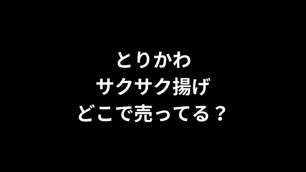 とりかわサクサク揚げはどこで売ってる？