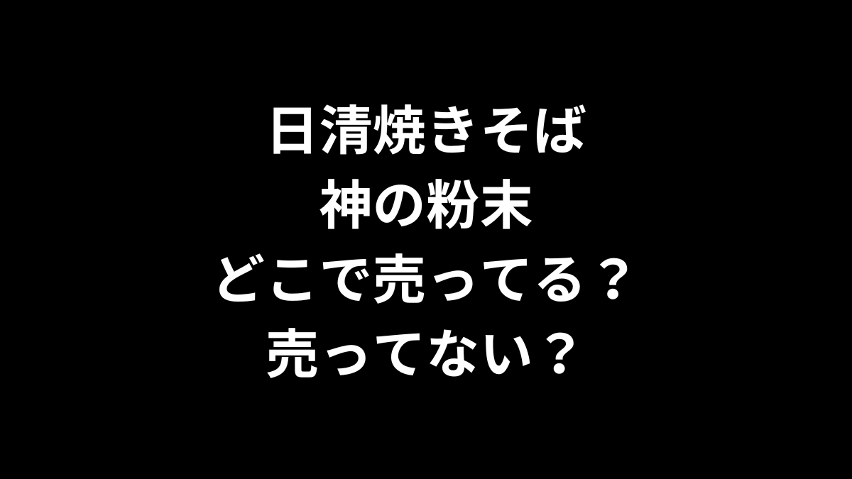 日清焼きそば 神の粉末はどこで売ってる？売ってない？