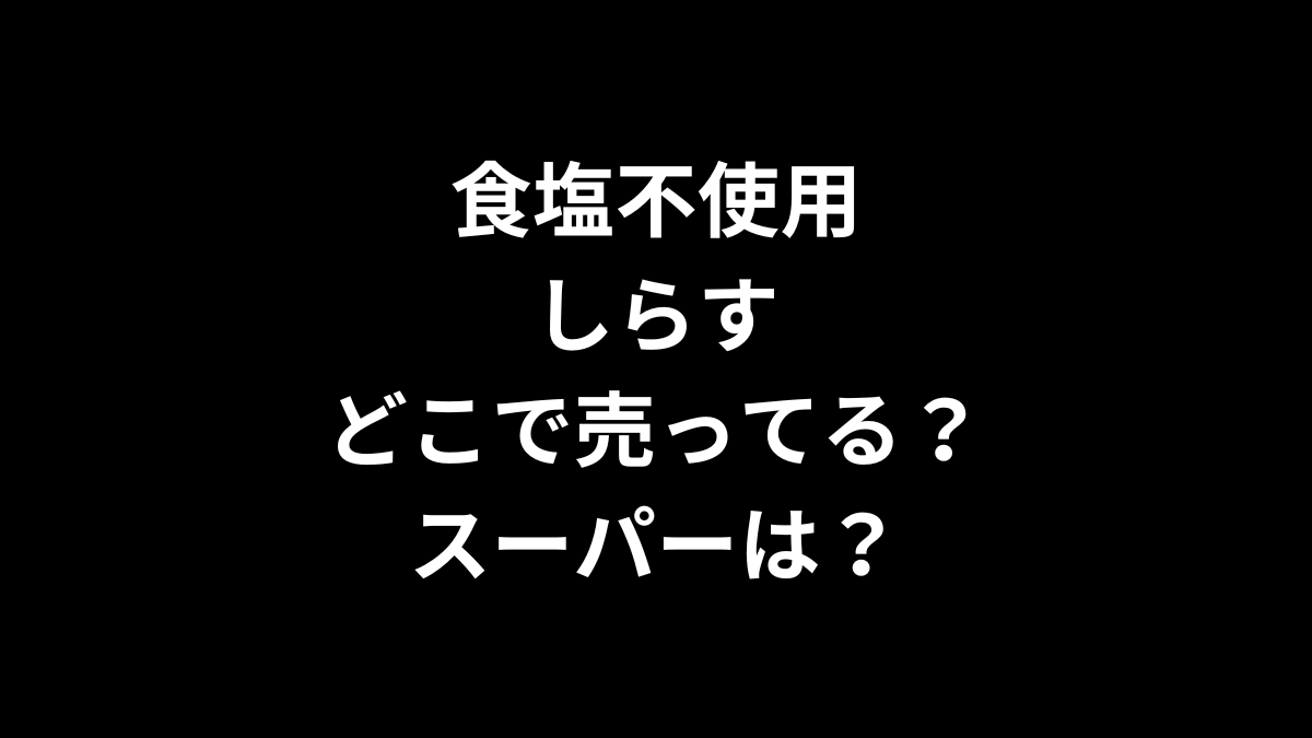 食塩不使用しらすはどこで売ってる？スーパーは？